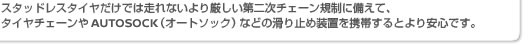 スタッドレスタイヤだけでは走れないより厳しい第二次チェーン規制に備えて、タイヤチェーンやAUTOSOCK（オートソック）などの滑り止め装置を携帯するとより安心です。