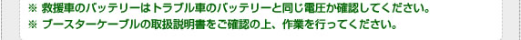 ※ 救援車のバッテリーはトラブル車のバッテリーと同じ電圧か確認してください。※ ブースターケーブルの取扱説明書をご確認の上、作業を行ってください。