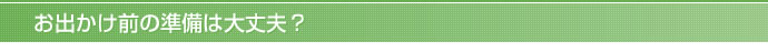 お出かけ前の準備は大丈夫？