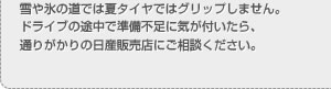 雪や氷の道では夏タイヤではグリップしません。ドライブの途中で準備不足に気が付いたら、通りがかりの日産販売店にご相談ください。