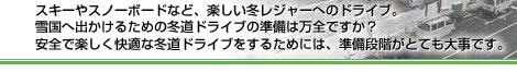 スキーやスノーボードなど、楽しい冬レジャーへのドライブ。雪国へ出かけるための冬道ドライブの準備は万全ですか？安全で楽しく快適な冬道ドライブをするためには、準備段階がとても大事です。