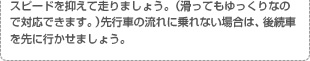 スピードを抑えて走りましょう。（滑ってもゆっくりなので対応できます。）先行車の流れに乗れない場合は、後続車を先に行かせましょう。