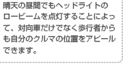 晴天の昼間でもヘッドライトのロービームを点灯することによって、対向車だけでなく歩行者からも自分のクルマの位置をアピールできます。