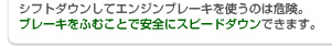 シフトダウンしてエンジンブレーキを使うのは危険。ブレーキをふむことで安全にスピードダウンできます。