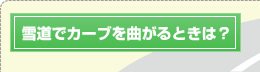 雪道でカーブを曲がるときは？
