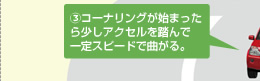 ③ コーナリングが始まったら少しアクセルを踏んで一定スピードで曲がる。