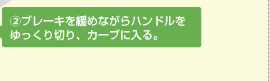 ② ブレーキを緩めながらハンドルをゆっくり切り、カーブに入る。