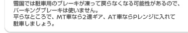雪国では駐車用のブレーキが凍って戻らなくなる可能性があるので、パーキングブレーキは使いません。平らなところで、MT車なら2速ギヤ、AT車ならPレンジに入れて駐車しましょう。