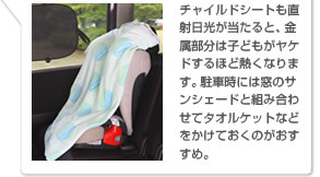 チャイルドシートも直射日光が当たると、金属部分は子どもがヤケドするほど熱くなります。駐車時には窓のサンシェードと組み合わせてタオルケットなどをかけておくのがおすすめ。