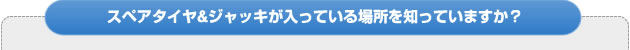 スペアタイヤ＆ジャッキが入っている場所を知っていますか？