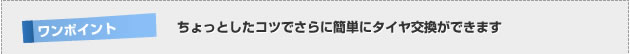【ワンポイント】 ちょっとしたコツでさらに簡単にタイヤ交換ができます。