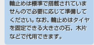 輪止めは標準で搭載されていませんので必要に応じて準備してください。なお、輪止めはタイヤを固定できる大きさの石、木片などで代用できます。