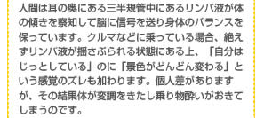 人間は耳の奥にある三半規管中にあるリンパ液が体の傾きを察知して脳に信号を送り身体のバランスを保っています。クルマなどに乗っている場合、絶えずリンパ液が揺さぶられる状態にある上、「自分はじっとしている」のに「景色がどんどん変わる」という感覚のズレも加わります。個人差がありますが、その結果体が変調をきたし乗り物酔いがおきてしまうのです。