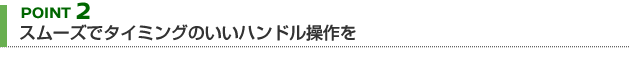 【POINT 2】スムーズでタイミングのいいハンドル操作を