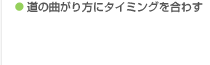 ● 道の曲がり方にタイミングを合わす