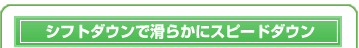 シフトダウンで滑らかにスピードダウン