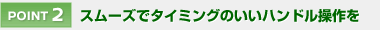 【POINT 2】 スムーズでタイミングのいいハンドル操作を
