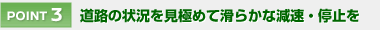 【POINT 3】 道路の状況を見極めて滑らかな減速・停止を