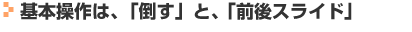 基本操作は、「倒す」と、「前後スライド」