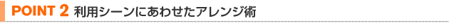 【POINT 2】利用シーンにあわせたアレンジ術