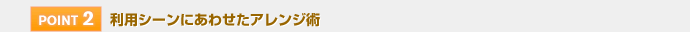 【POINT 2】利用シーンにあわせたアレンジ術