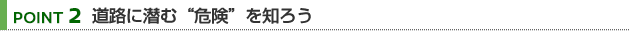 【POINT 2】道路に潜む“危険”を知ろう