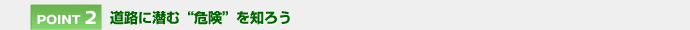 【POINT 2】道路に潜む“危険”を知ろう