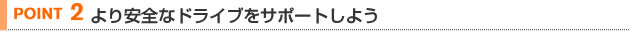 【POINT 2】より安全なドライブをサポートしよう