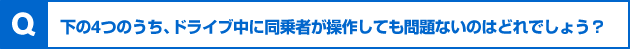 下の4つのうち、ドライブ中に同乗者が操作しても問題ないのはどれでしょう？