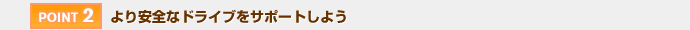 【POINT 2】より安全なドライブをサポートしよう