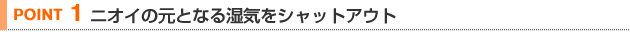 【POINT 1】ニオイの元となる湿気をシャットアウト