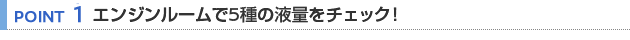【POINT 1】エンジンルームで5種の液量をチェック！