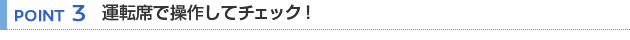 【POINT 3】運転席で操作してチェック！