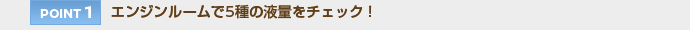 【POINT 1】エンジンルームで5種の液量をチェック！
