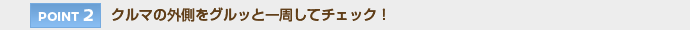 【POINT 2】クルマの外側をグルッと一周してチェック！