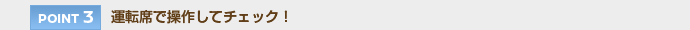 【POINT 3】運転席で操作してチェック！
