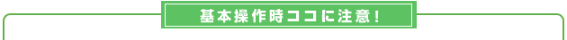  基本操作時ココに注意！