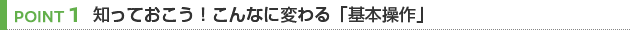 【POINT 1】知っておこう！こんなに変わる「基本操作」