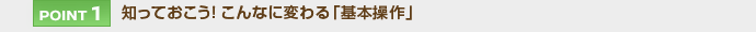 【POINT 1】知っておこう！こんなに変わる「基本操作」