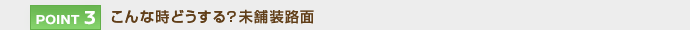【POINT 3】こんな時どうする？未舗装路面