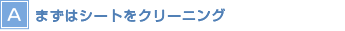 【A】まずはシートをクリーニング