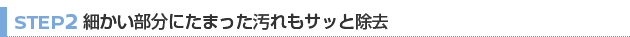 【STEP 2】細かい部分にたまった汚れもサッと除去