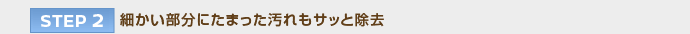 【STEP 2】細かい部分にたまった汚れもサッと除去