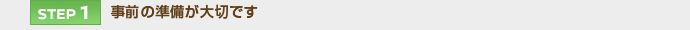 【STEP 1】事前の準備が大切です