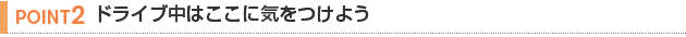【POINT 2】ドライブ中はここに気をつけよう