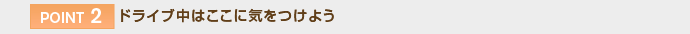 【POINT 2】ドライブ中はここに気をつけよう