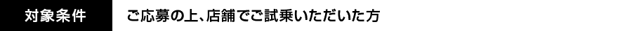 対象条件：ご応募の上、店舗でご試乗いただいた方