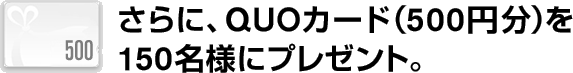 さらに、QUOカード（500円分）を 毎月150名様にプレゼント