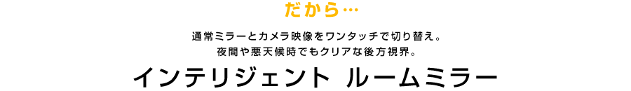 だから…通常ミラーとカメラ映像をワンタッチで切り替え。夜間や悪天候時でもクリアな後方視界。 インテリジェント ルームミラー