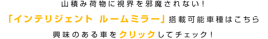 山積み荷物に視界を邪魔されない！「インテリジェント ルームミラー」搭載可能車種はこちら 興味のある車をクリックしてチェック！